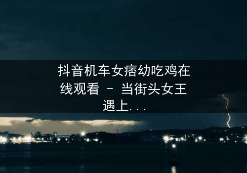 抖音机车女痞幼吃鸡在线观看 - 当街头女王遇上绝地求生,谁能笑到最后?