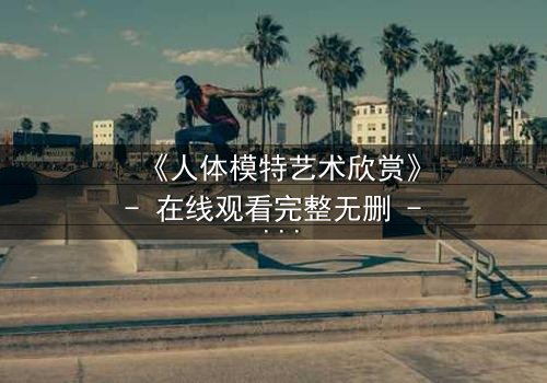 《人体模特艺术欣赏》- 在线观看完整无删 - 当艺术与欲望在画布上交织