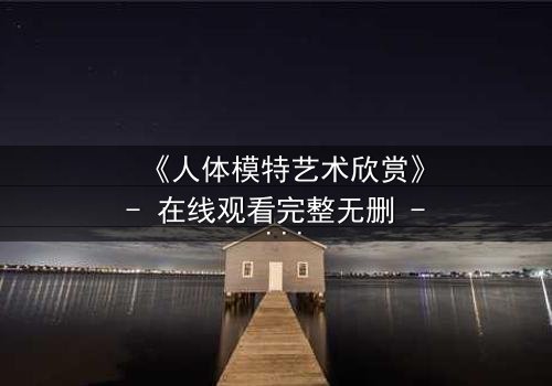 《人体模特艺术欣赏》- 在线观看完整无删 - 当艺术与欲望在画布上交锋