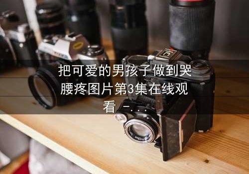 把可爱的男孩子做到哭腰疼图片第3集在线观看 - 当纯真被撕裂,眼泪与疼痛交织的禁忌之恋!