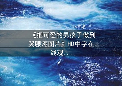 《把可爱的男孩子做到哭腰疼图片》HD中字在线观看 - 完整无删版 - 当纯真被撕裂,眼泪与疼痛交织的禁忌之恋