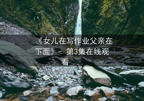 《女儿在写作业父亲在下面》- 第3集在线观看 - 揭开家庭暗流下的惊人秘密