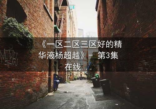 《一区二区三区好的精华液杨超越》- 第3集在线观看 - 揭秘她如何用一瓶精华液改写命运!
