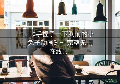 《手捏了一下胸前的小兔子动画》- 完整无删在线观看 - 一场禁忌之恋的惊心揭秘