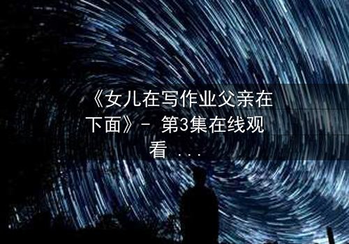 《女儿在写作业父亲在下面》- 第3集在线观看 - 揭开家庭暗流下的惊人真相