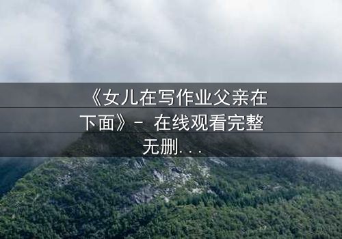 《女儿在写作业父亲在下面》- 在线观看完整无删 - 揭开家庭暗流下的惊人真相