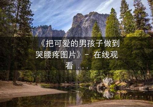 《把可爱的男孩子做到哭腰疼图片》- 在线观看 - 当纯真被撕裂,泪水与疼痛交织的禁忌之恋