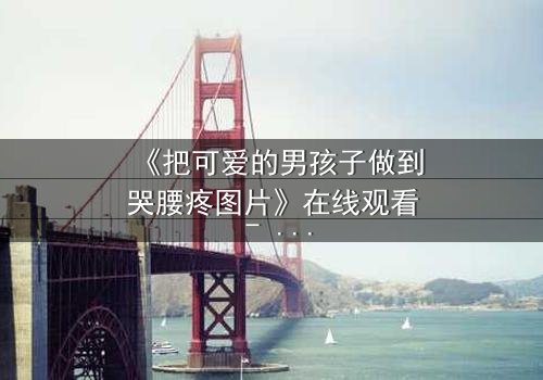 《把可爱的男孩子做到哭腰疼图片》在线观看 - 当纯真被撕裂,眼泪与疼痛交织的禁忌之恋