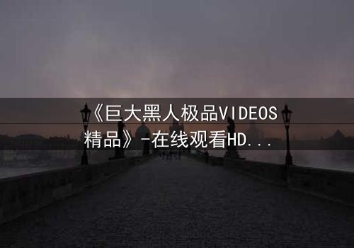 《巨大黑人极品VIDEOS精品》-在线观看HD中字 - 完整无删第7集