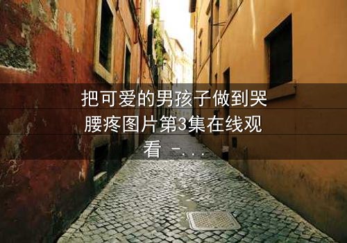把可爱的男孩子做到哭腰疼图片第3集在线观看 - 当纯真笑容背后藏着无法言说的痛