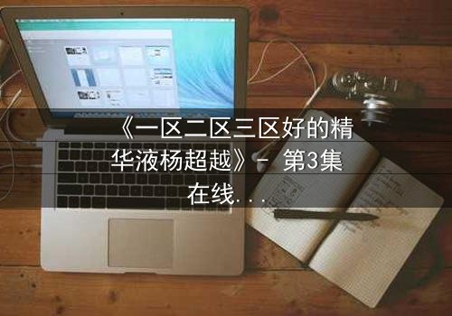 《一区二区三区好的精华液杨超越》- 第3集在线观看 - 一场跨越时空的护肤对决