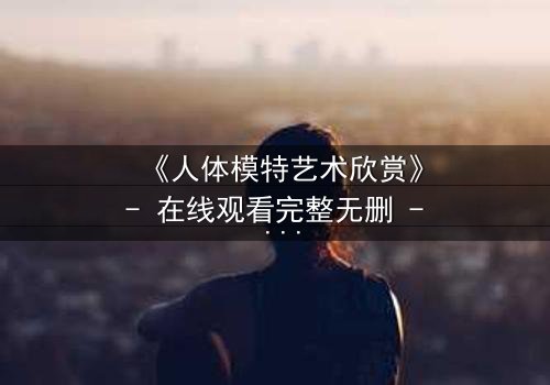 《人体模特艺术欣赏》- 在线观看完整无删 - 当艺术成为欲望的囚笼