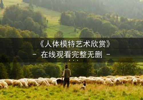 《人体模特艺术欣赏》- 在线观看完整无删 - 当艺术与欲望在画布上交锋