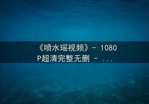 《喷水瑶视频》- 1080P超清完整无删 - 当禁忌之恋遇上致命真相