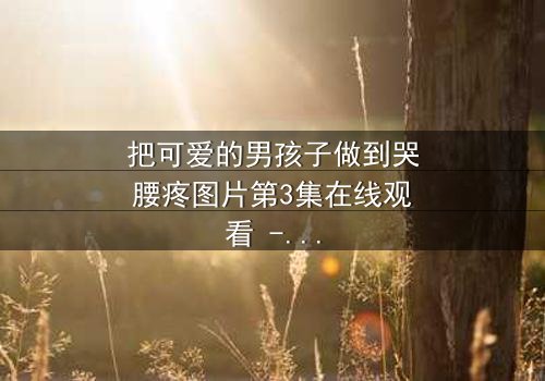 把可爱的男孩子做到哭腰疼图片第3集在线观看 - 当纯真遭遇极致考验,谁能忍住不点开?