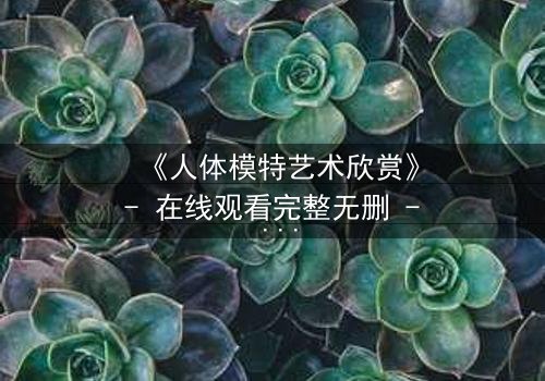 《人体模特艺术欣赏》- 在线观看完整无删 - 当艺术与欲望交织的禁忌之恋