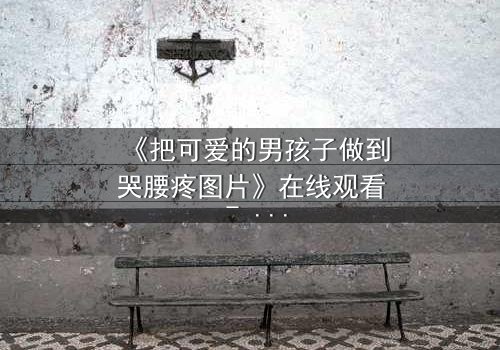 《把可爱的男孩子做到哭腰疼图片》在线观看 - 当纯真笑容被泪水淹没,真相令人心碎