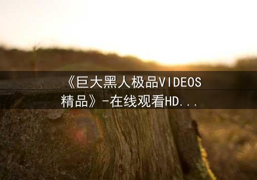 《巨大黑人极品VIDEOS精品》-在线观看HD中字 - 免费1080P超清完整无删