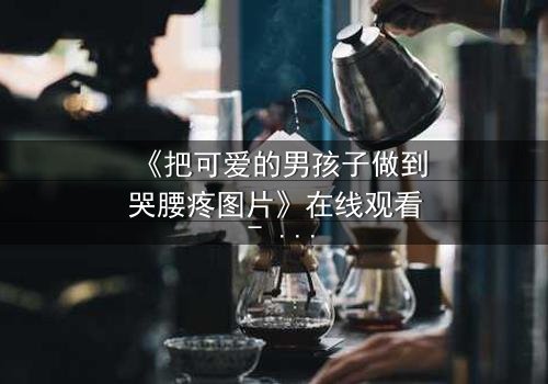 《把可爱的男孩子做到哭腰疼图片》在线观看 - 当纯真遭遇极限考验,谁能忍住不点开?