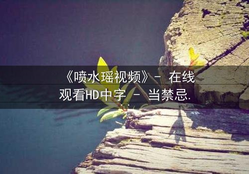 《喷水瑶视频》- 在线观看HD中字 - 当禁忌之恋遇上致命水源
