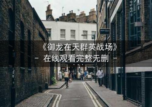 《御龙在天群英战场》- 在线观看完整无删 - 揭秘乱世英雄的终极对决