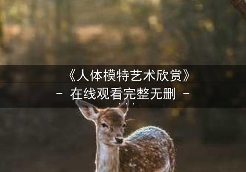 《人体模特艺术欣赏》- 在线观看完整无删 - 当艺术与欲望交织,谁能守住底线?