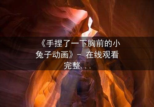 《手捏了一下胸前的小兔子动画》- 在线观看完整无删 - 揭秘隐藏的童年阴影与救赎之旅