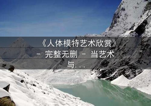 《人体模特艺术欣赏》- 完整无删 - 当艺术与欲望交织,谁在凝视谁?