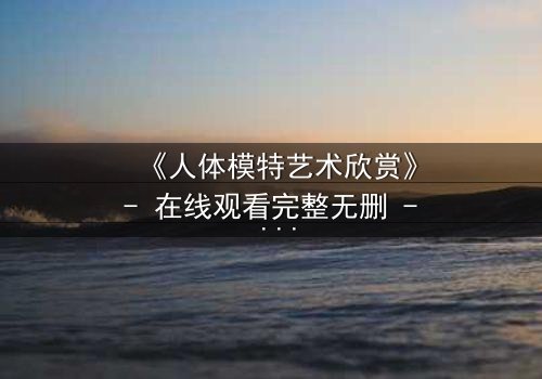 《人体模特艺术欣赏》- 在线观看完整无删 - 当艺术与欲望交织,谁在凝视谁?