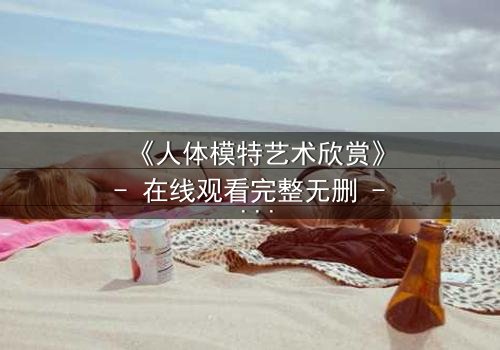 《人体模特艺术欣赏》- 在线观看完整无删 - 当艺术与欲望在画布上交织