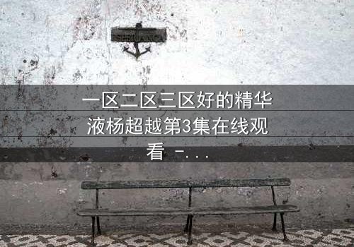 一区二区三区好的精华液杨超越第3集在线观看 - 揭秘她如何用精华液改写命运!