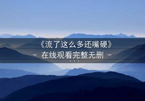《流了这么多还嘴硬》- 在线观看完整无删 - 当泪水淹没真相,谁在坚守最后的谎言?
