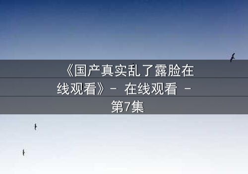 《国产真实乱了露脸在线观看》- 在线观看 - 第7集