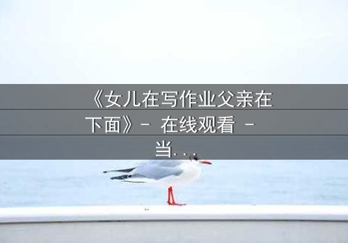 《女儿在写作业父亲在下面》- 在线观看 - 当亲情与秘密在深夜碰撞