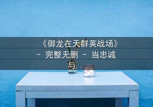 《御龙在天群英战场》- 完整无删 - 当忠诚与背叛交织,谁能主宰乱世?