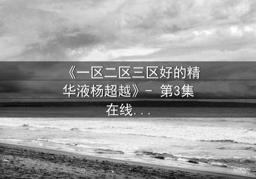 《一区二区三区好的精华液杨超越》- 第3集在线观看 - 揭秘她如何用一瓶精华液改写命运!