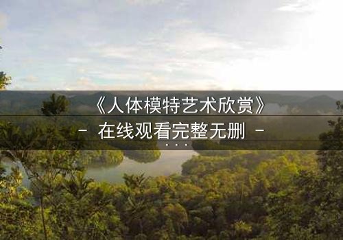 《人体模特艺术欣赏》- 在线观看完整无删 - 当艺术与欲望在画布上交织