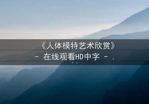《人体模特艺术欣赏》- 在线观看HD中字 - 当艺术与欲望在画布上交锋