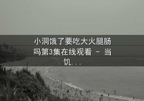 小洞饿了要吃大火腿肠吗第3集在线观看 - 当饥饿的欲望撕裂人性伪装