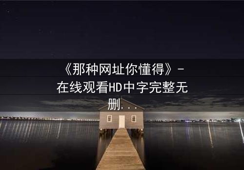 《那种网址你懂得》- 在线观看HD中字完整无删 - 揭秘网络迷途中的生存之战