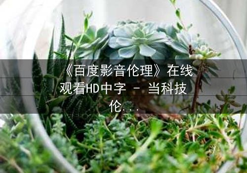 《百度影音伦理》在线观看HD中字 - 当科技伦理与人性欲望激烈碰撞