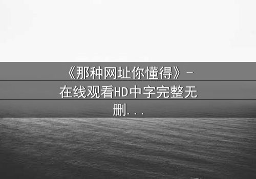 《那种网址你懂得》- 在线观看HD中字完整无删 - 揭开网络禁忌的惊心真相