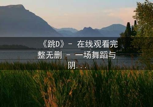 《跳D》- 在线观看完整无删 - 一场舞蹈与阴谋的致命交织
