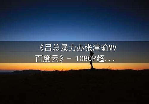 《吕总暴力办张津瑜MV百度云》- 1080P超清完整无删 - 揭露权力与欲望的终极对决