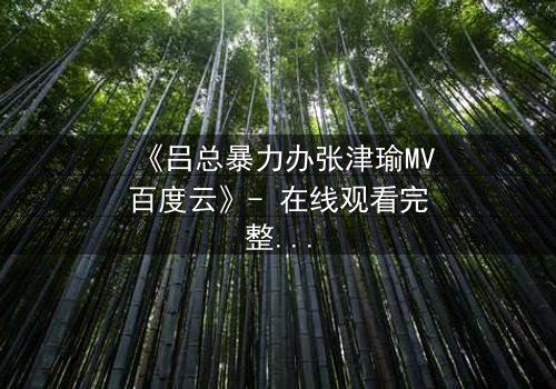 《吕总暴力办张津瑜MV百度云》- 在线观看完整无删 - 揭秘权力与欲望的黑暗漩涡