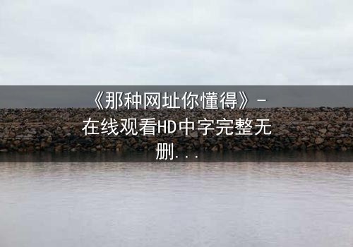 《那种网址你懂得》- 在线观看HD中字完整无删 - 揭开网络迷途的惊心真相