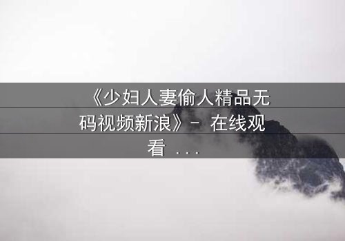 《少妇人妻偷人精品无码视频新浪》- 在线观看 - 免费1080P超清