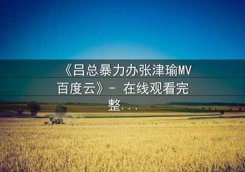 《吕总暴力办张津瑜MV百度云》- 在线观看完整无删 - 揭秘权力与欲望的终极博弈