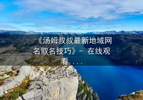 《汤姆叔叔最新地域网名取名技巧》- 在线观看 - 揭开网络身份背后的惊天秘密