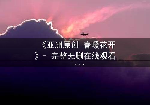 《亚洲原创 春暖花开》- 完整无删在线观看 - 当爱情与背叛在春天交织